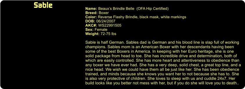 Sable  Name: Beaux’s Brindle Belle  (OFA Hip Certified) Breed: Boxer Color: Reverse Flashy Brindle, black mask, white markings DOB: 06/24/2007 AKC#: WS22991505 Sex: Female Weight: 72-75 lbs  Sable is half German. Sables dad is German and his blood line is slap full of working champions. Sables mom is an American Boxer with her descendants having been some of the best Boxers in America. In keeping with her Euro heritage, she is one  solid package from head to toe. She has incredible drive and determination, both of which are easily controlled. She has more heart and attentiveness to obedience than  any boxer we have ever had. She has a very deep, solid chest, a great top line, and a  nice head. We wish we could have them all be just like her. She has been obedience trained, and minds because she knows you want her to not because she has to. She  is also very protective of children. She loves to sleep with us and cuddle 24x7. Her build looks like you better not mess with her, but if you do she will love you to death..